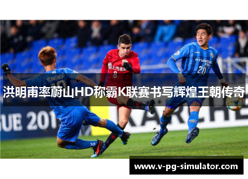 洪明甫率蔚山HD称霸K联赛书写辉煌王朝传奇